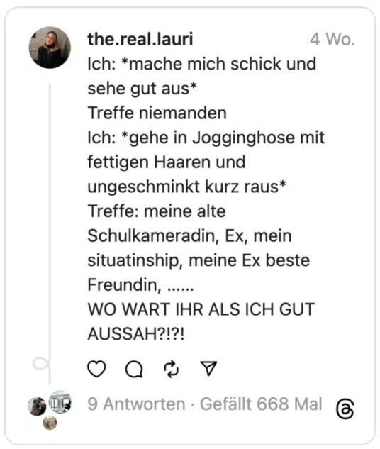 Ich: *mache mich schick und sehe gut aus*
Treffe niemanden
Ich: *gehe in Jogginghose mit fettigen Haaren und ungeschminkt kurz raus*
Treffe: meine alte Schulkameradin, Ex, mein situatinship, meine Ex beste Freundin, ……
WO WART IHR ALS ICH GUT AUSSAH?!?!