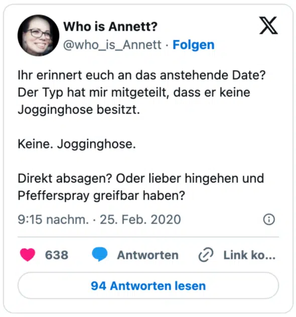 Ihr erinnert euch an das anstehende Date? Der Typ hat mir mitgeteilt, dass er keine Jogginghose besitzt. 

Keine. Jogginghose. 

Direkt absagen? Oder lieber hingehen und Pfefferspray greifbar haben?