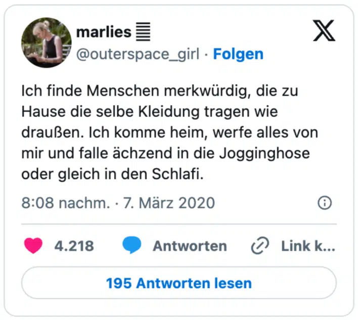 Ich finde Menschen merkwürdig, die zu Hause die selbe Kleidung tragen wie draußen. Ich komme heim, werfe alles von mir und falle ächzend in die Jogginghose oder gleich in den Schlafi.