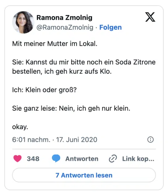 Mit meiner Mutter im Lokal.

Sie: Kannst du mir bitte noch ein Soda Zitrone bestellen, ich geh kurz aufs Klo.

Ich: Klein oder groß?

Sie ganz leise: Nein, ich geh nur klein.

okay.