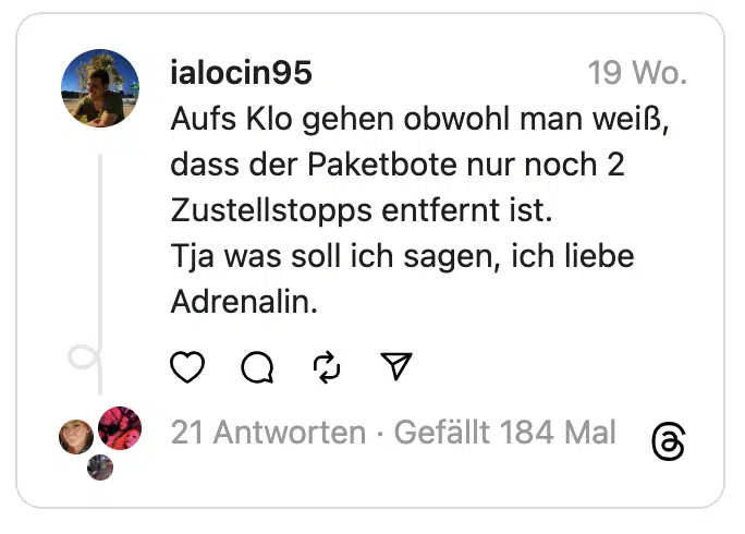 Aufs Klo gehen obwohl man weiß, dass der Paketbote nur noch 2 Zustellstopps entfernt ist.
Tja was soll ich sagen, ich liebe Adrenalin.