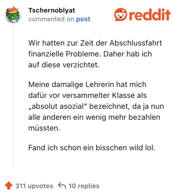 Wir hatten zur Zeit der Abschlussfahrt finanzielle Probleme. Daher hab ich auf diese verzichtet.

Meine damalige Lehrerin hat mich dafür vor versammelter Klasse als „absolut asozial“ bezeichnet, da ja nun alle anderen ein wenig mehr bezahlen müssten.

Fand ich schon ein bisschen wild lol.