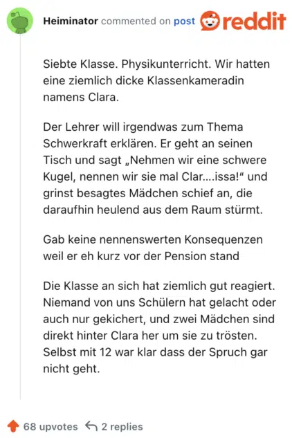Siebte Klasse. Physikunterricht. Wir hatten eine ziemlich dicke Klassenkameradin namens Clara.

Der Lehrer will irgendwas zum Thema Schwerkraft erklären. Er geht an seinen Tisch und sagt „Nehmen wir eine schwere Kugel, nennen wir sie mal Clar….issa!“ und grinst besagtes Mädchen schief an, die daraufhin heulend aus dem Raum stürmt.

Gab keine nennenswerten Konsequenzen weil er eh kurz vor der Pension stand

Die Klasse an sich hat ziemlich gut reagiert. Niemand von uns Schülern hat gelacht oder auch nur gekichert, und zwei Mädchen sind direkt hinter Clara her um sie zu trösten. Selbst mit 12 war klar dass der Spruch gar nicht geht.
