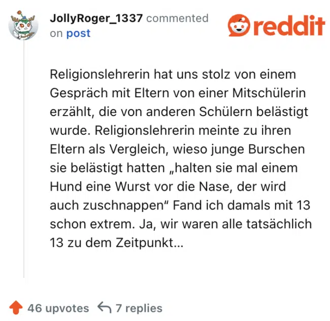 Religionslehrerin hat uns stolz von einem Gespräch mit Eltern von einer Mitschülerin erzählt, die von anderen Schülern belästigt wurde. Religionslehrerin meinte zu ihren Eltern als Vergleich, wieso junge Burschen sie belästigt hatten „halten sie mal einem Hund eine Wurst vor die Nase, der wird auch zuschnappen“ Fand ich damals mit 13 schon extrem. Ja, wir waren alle tatsächlich 13 zu dem Zeitpunkt…