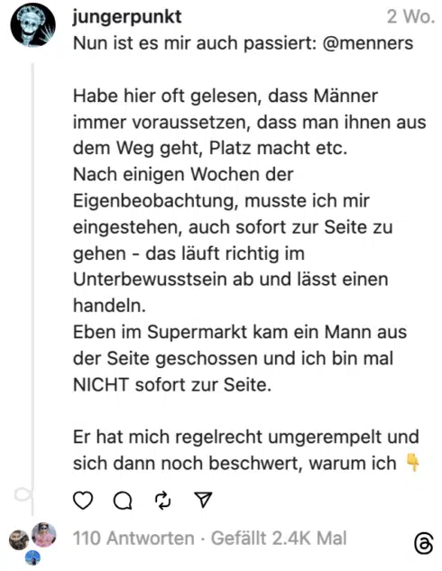 Nun ist es mir auch passiert: @menners Habe hier oft gelesen, dass Männer immer voraussetzen, dass man ihnen aus dem Weg geht, Platz macht etc. Nach einigen Wochen der Eigenbeobachtung, musste ich mir eingestehen, auch sofort zur Seite zu gehen - das läuft richtig im Unterbewusstsein ab und lässt einen handeln. Eben im Supermarkt kam ein Mann aus der Seite geschossen und ich bin mal NICHT sofort zur Seite. Er hat mich regelrecht umgerempelt und sich dann noch beschwert, warum ich