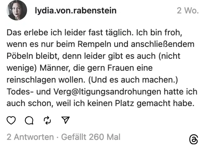 Das erlebe ich leider fast täglich. Ich bin froh, wenn es nur beim Rempeln und anschließendem Pobeln bleibt, denn leider gibt es auch (nicht wenige) Männer, die gern Frauen eine reinschlagen wollen. (Und es auch machen.) Todes- und Verg@ltigungsandrohungen hatte ich auch schon, weil ich keinen Platz gemacht habe.