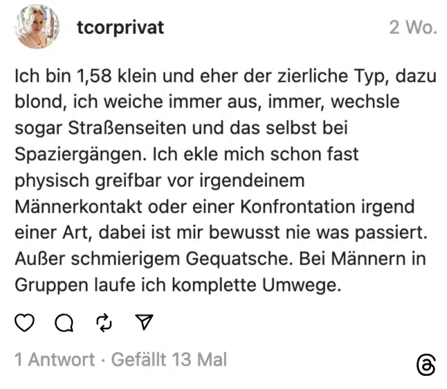 Ich bin 1,58 klein und eher der zierliche Typ, dazu blond, ich weiche immer aus, immer, wechsle sogar Straßenseiten und das selbst bei Spaziergängen. Ich ekle mich schon fast physisch greifbar vor irgendeinem Männerkontakt oder einer Konfrontation irgend einer Art, dabei ist mir bewusst nie was passiert. Außer schmierigem Gequatsche. Bei Männern in Gruppen laufe ich komplette Umwege.