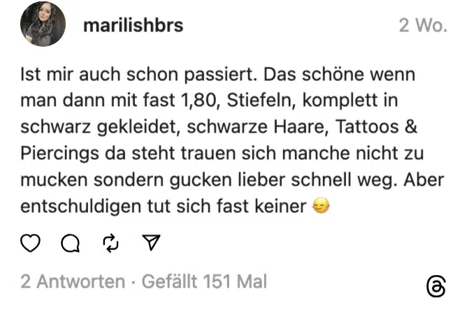 Ist mir auch schon passiert. Das schöne wenn man dann mit fast 1,80, Stiefeln, komplett in schwarz gekleidet, schwarze Haare, Tattoos & Piercings da steht trauen sich manche nicht zu mucken sondern gucken lieber schnell weg. Aber entschuldigen tut sich fast keiner ©
