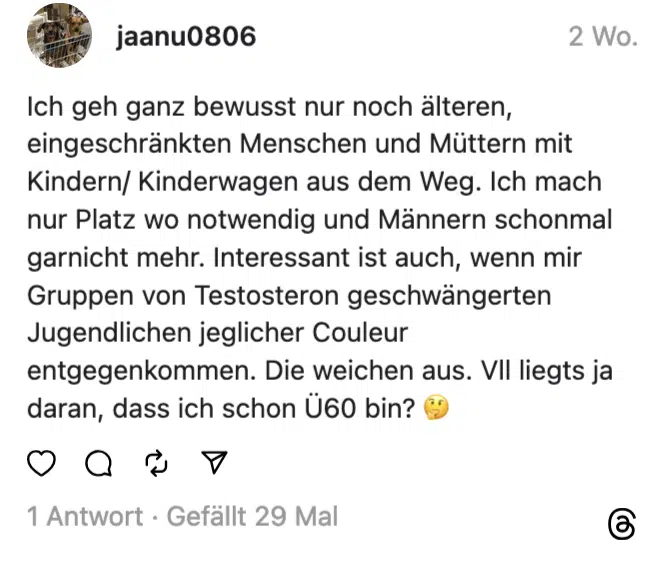 Ich geh ganz bewusst nur noch älteren, eingeschränkten Menschen und Müttern mit Kindern/ Kinderwagen aus dem Weg. Ich mach nur Platz wo notwendig und Männern schonmal garnicht mehr. Interessant ist auch, wenn mir Gruppen von Testosteron geschwängerten Jugendlichen jeglicher Couleur entgegenkommen. Die weichen aus. VII liegts ja daran, dass ich schon U60 bin? €