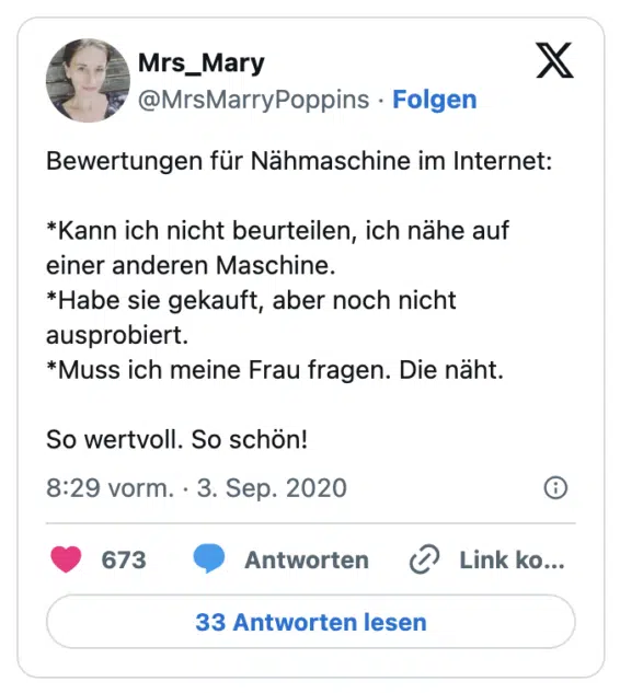 Bewertungen für Nähmaschine im Internet:

*Kann ich nicht beurteilen, ich nähe auf einer anderen Maschine.
*Habe sie gekauft, aber noch nicht ausprobiert.
*Muss ich meine Frau fragen. Die näht.

So wertvoll. So schön!