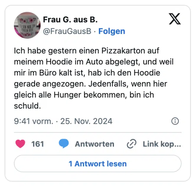Ich habe gestern einen Pizzakarton auf meinem Hoodie im Auto abgelegt, und weil mir im Büro kalt ist, hab ich den Hoodie gerade angezogen. Jedenfalls, wenn hier gleich alle Hunger bekommen, bin ich schuld.
