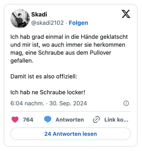 Ich hab grad einmal in die Hände geklatscht und mir ist, wo auch immer sie herkommen mag, eine Schraube aus dem Pullover gefallen.

Damit ist es also offiziell:

Ich hab ne Schraube locker!