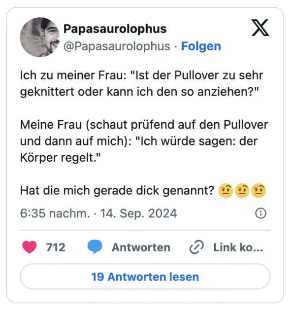 Ich zu meiner Frau: "Ist der Pullover zu sehr geknittert oder kann ich den so anziehen?"

Meine Frau (schaut prüfend auf den Pullover und dann auf mich): "Ich würde sagen: der Körper regelt."

Hat die mich gerade dick genannt? 🤨🤨🤨