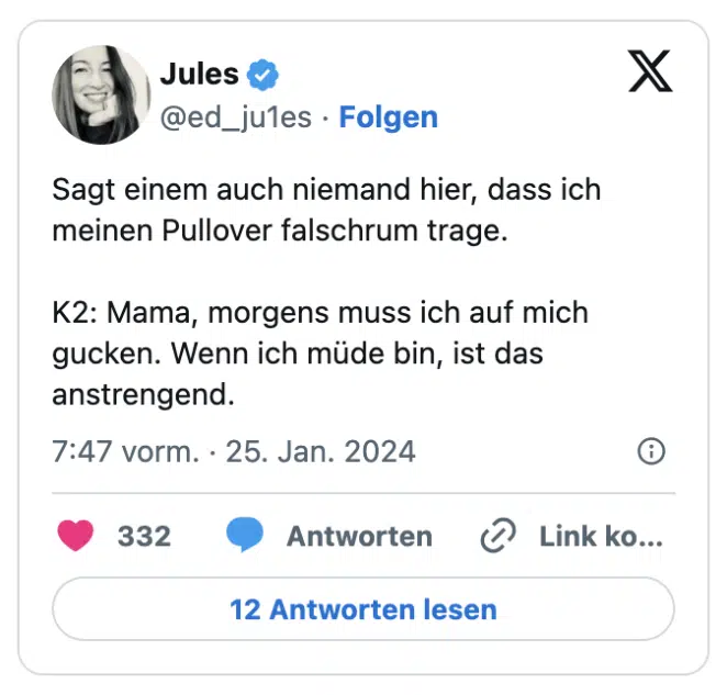 Sagt einem auch niemand hier, dass ich meinen Pullover falschrum trage. 

K2: Mama, morgens muss ich auf mich gucken. Wenn ich müde bin, ist das anstrengend.