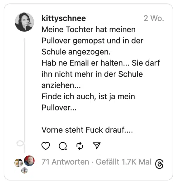 Meine Tochter hat meinen Pullover gemopst und in der Schule angezogen.
Hab ne Email er halten... Sie darf ihn nicht mehr in der Schule anziehen...
Finde ich auch, ist ja mein Pullover...
Vorne steht Fuck drauf....
