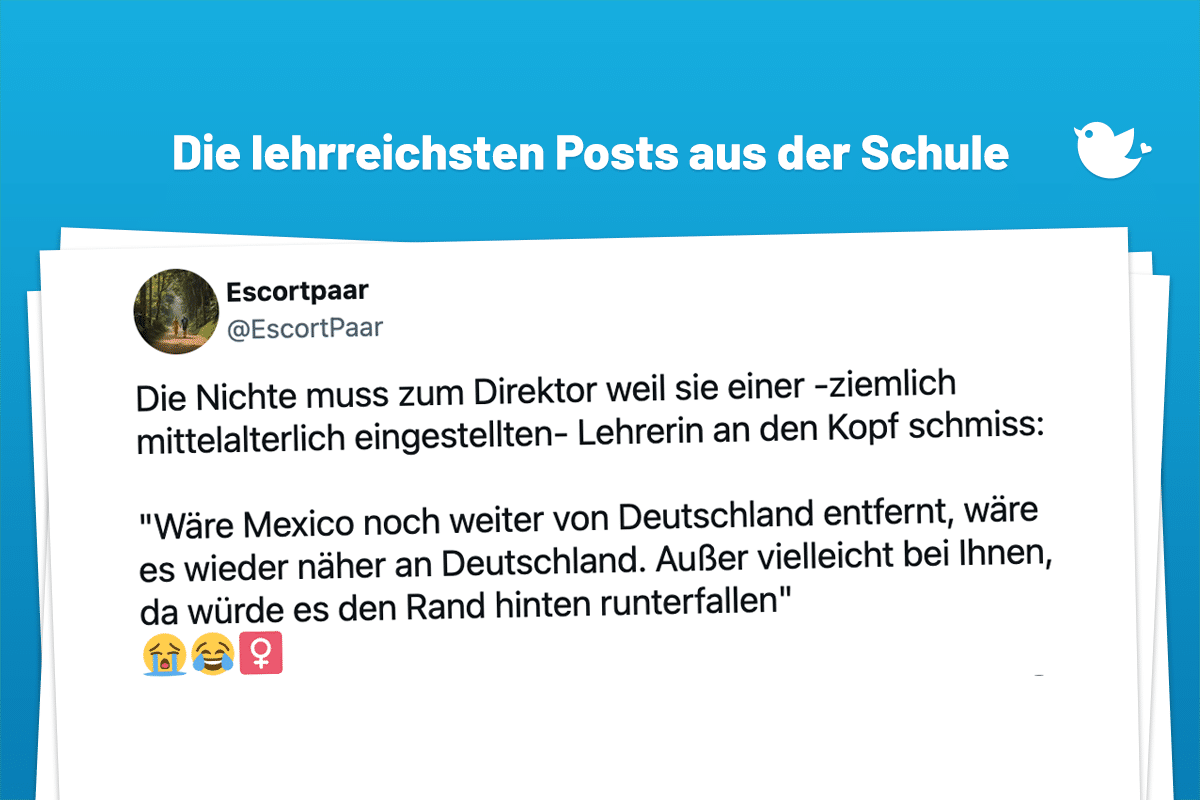Die Nichte muss zum Direktor weil sie einer -ziemlich mittelalterlich eingestellten- Lehrerin an den Kopf schmiss: "Wäre Mexico noch weiter von Deutschland entfernt, wäre es wieder näher an Deutschland. Außer vielleicht bei Ihnen, da würde es den Rand hinten runterfallen" 😭😂♀️
