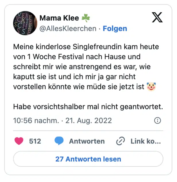 Meine kinderlose Singlefreundin kam heute von 1 Woche Festival nach Hause und schreibt mir wie anstrengend es war, wie kaputt sie ist und ich mir ja gar nicht vorstellen könnte wie müde sie jetzt ist 🤡

Habe vorsichtshalber mal nicht geantwortet.