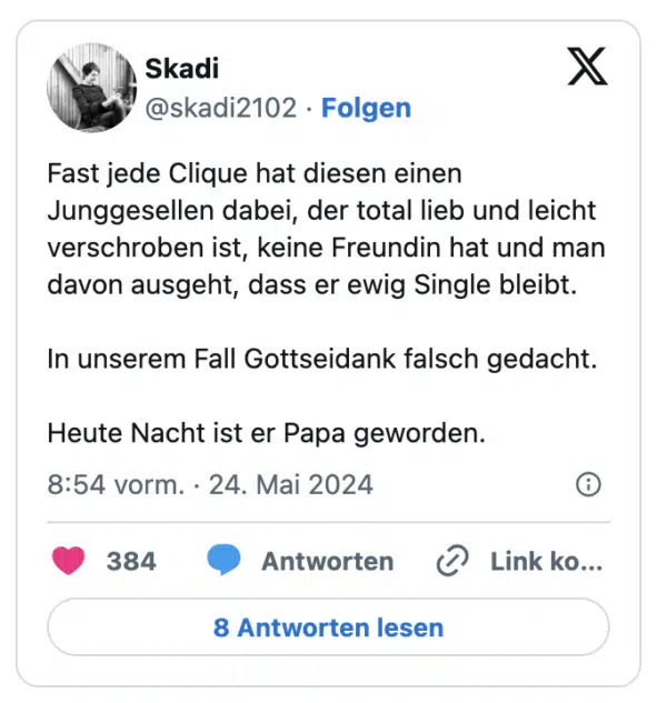 Fast jede Clique hat diesen einen Junggesellen dabei, der total lieb und leicht verschroben ist, keine Freundin hat und man davon ausgeht, dass er ewig Single bleibt.

In unserem Fall Gottseidank falsch gedacht.

Heute Nacht ist er Papa geworden.