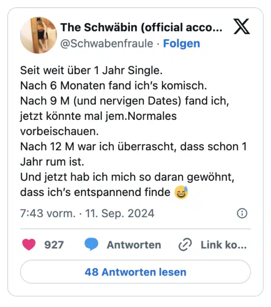 Seit weit über 1 Jahr Single.
Nach 6 Monaten fand ich’s komisch.
Nach 9 M (und nervigen Dates) fand ich, jetzt könnte mal jem.Normales vorbeischauen.
Nach 12 M war ich überrascht, dass schon 1 Jahr rum ist.
Und jetzt hab ich mich so daran gewöhnt, dass ich’s entspannend finde 😅