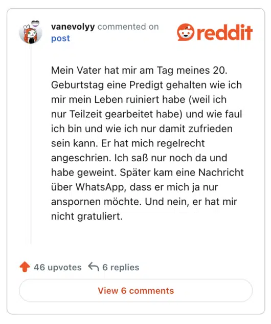 Mein Vater hat mir am Tag meines 20. Geburtstag eine Predigt gehalten wie ich mir mein Leben ruiniert habe (weil ich nur Teilzeit gearbeitet habe) und wie faul ich bin und wie ich nur damit zufrieden sein kann. Er hat mich regelrecht angeschrien. Ich saß nur noch da und habe geweint. Später kam eine Nachricht über WhatsApp, dass er mich ja nur anspornen möchte. Und nein, er hat mir nicht gratuliert.