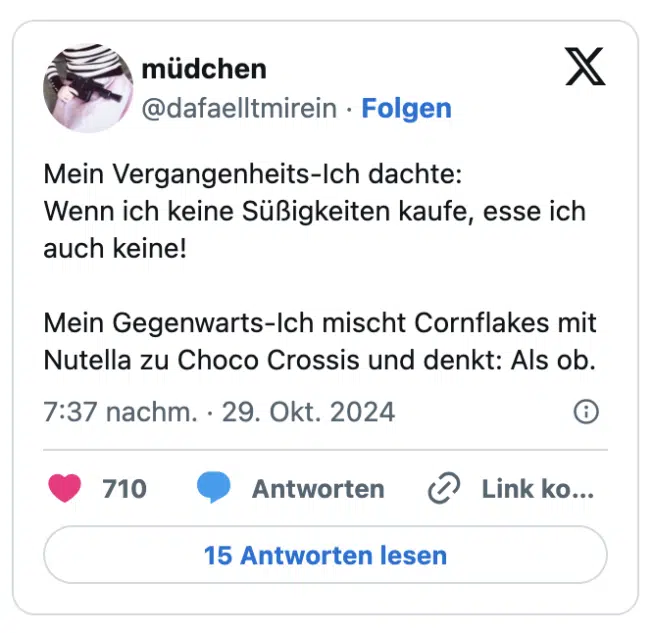 Mein Vergangenheits-Ich dachte:
Wenn ich keine Süßigkeiten kaufe, esse ich auch keine!

Mein Gegenwarts-Ich mischt Cornflakes mit Nutella zu Choco Crossis und denkt: Als ob.