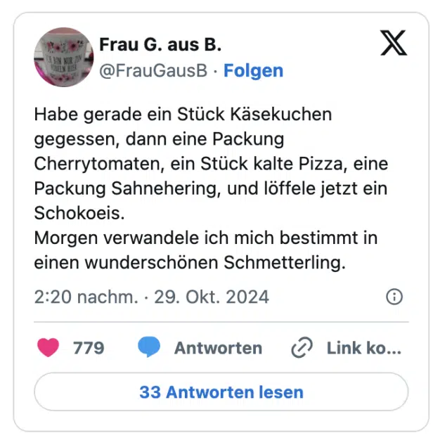 Habe gerade ein Stück Käsekuchen gegessen, dann eine Packung Cherrytomaten, ein Stück kalte Pizza, eine Packung Sahnehering, und löffele jetzt ein Schokoeis. 
Morgen verwandele ich mich bestimmt in einen wunderschönen Schmetterling.