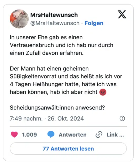 n unserer Ehe gab es einen Vertrauensbruch und ich hab nur durch einen Zufall davon erfahren.

Der Mann hat einen geheimen Süßigkeitenvorrat und das heißt als ich vor 4 Tagen Heißhunger hatte, hätte ich was haben können, hab ich aber nicht 😡

Scheidungsanwält:innen anwesend?
Auf meine Frage, worauf sie sich am meisten freut,sagt sie:" Das du wieder Gummibärchen mitnimmst."

Das ist ja auch immer das beste am Zoo.