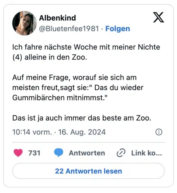 Ich fahre nächste Woche mit meiner Nichte (4) alleine in den Zoo.

Auf meine Frage, worauf sie sich am meisten freut,sagt sie:" Das du wieder Gummibärchen mitnimmst."

Das ist ja auch immer das beste am Zoo.