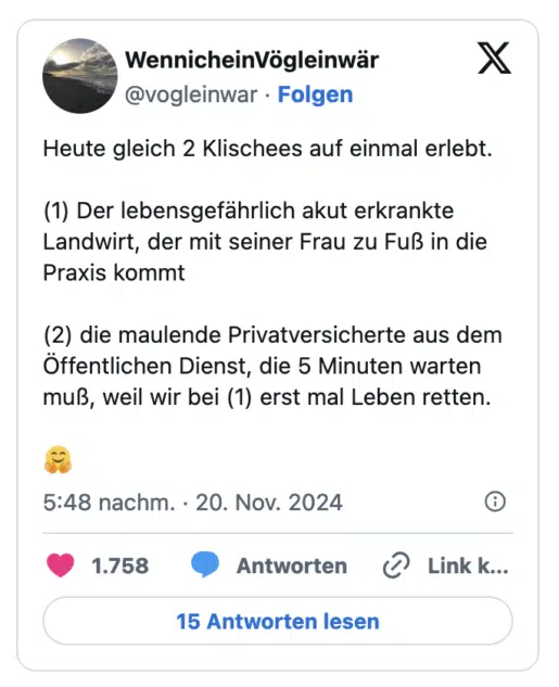Heute gleich 2 Klischees auf einmal erlebt. (1) Der lebensgefährlich akut erkrankte Landwirt, der mit seiner Frau zu Fuß in die Praxis kommt (2) die maulende Privatversicherte aus dem Öffentlichen Dienst, die 5 Minuten warten muß, weil wir bei (1) erst mal Leben retten.