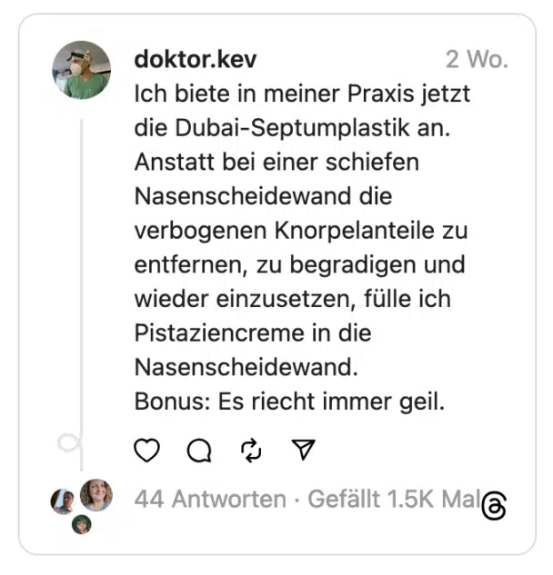 ich biete in meiner Praxis jetzt die Dubai-Septumplastik an. Anstatt bei einer schiefen Nasenscheidewand die verbogenen Knorpelanteile zu entfernen, zu begradigen und wieder einzusetzen, fülle ich Pistaziencreme in die Nasenscheidewand. Bonus: Es riecht immer geil.