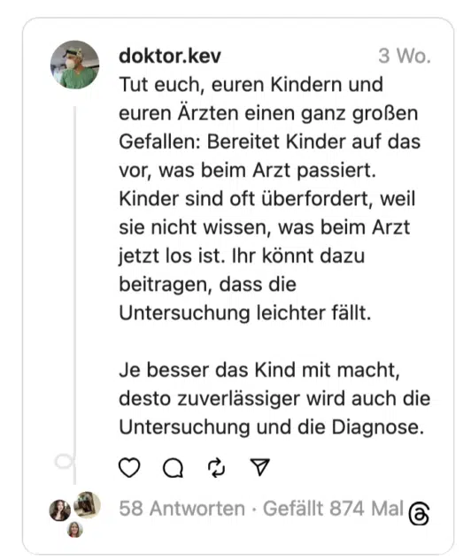 Tut euch, euren Kindern und euren Arzten einen ganz großen Gefallen: Bereitet Kinder auf das vor, was beim Arzt passiert. Kinder sind oft überfordert, weil sie nicht wissen, was beim Arzt jetzt los ist. Ihr könnt dazu beitragen, dass die Untersuchung leichter fällt. Je besser das Kind mit macht, desto zuverlässiger wird auch die Untersuchung und die Diagnose.