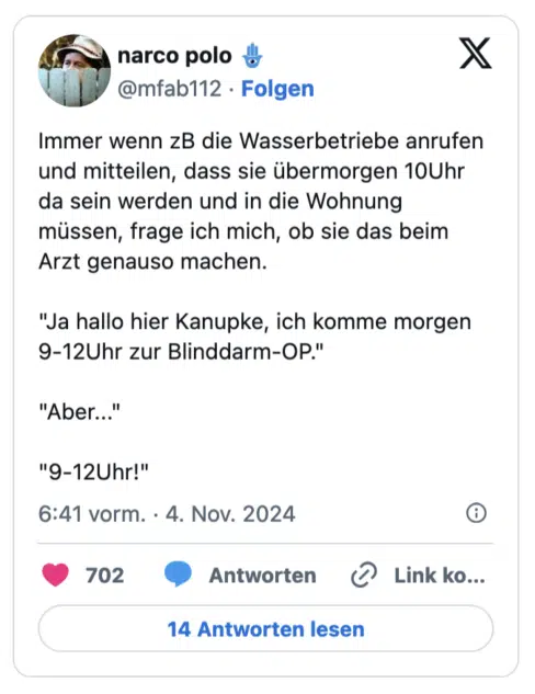 Immer wenn zB die Wasserbetriebe anrufen und mitteilen, dass sie übermorgen 10Uhr da sein werden und in die Wohnung müssen, frage ich mich, ob sie das beim Arzt genauso machen. "Ja hallo hier Kanupke, ich komme morgen 9-12Uhr zur Blinddarm-OP." "Aber..." "9-12Uhr!
