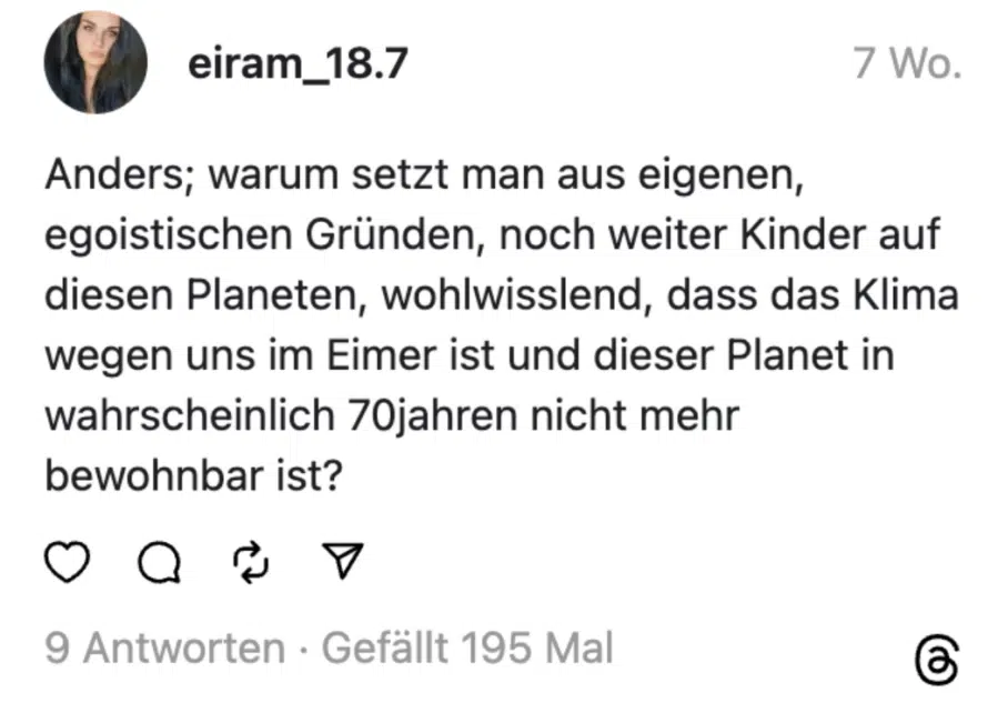 Anders; warum setzt man aus eigenen, egoistischen Gründen, noch weiter Kinder auf diesen Planeten, wohlwisslend, dass das Klima wegen uns im Eimer ist und dieser Planet in wahrscheinlich 70jahren nicht mehr bewohnbar ist?