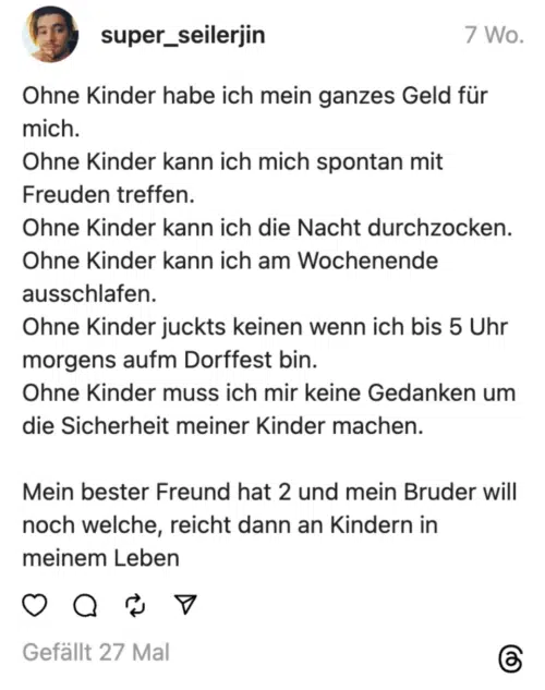 Ohne Kinder habe ich mein ganzes Geld für mich.
Ohne Kinder kann ich mich spontan mit Freuden treffen.
Ohne Kinder kann ich die Nacht durchzocken.
Ohne Kinder kann ich am Wochenende ausschlafen.
Ohne Kinder juckts keinen wenn ich bis 5 Uhr morgens aufm Dorffest bin.
Ohne Kinder muss ich mir keine Gedanken um die Sicherheit meiner Kinder machen.
Mein bester Freund hat 2 und mein Bruder will noch welche, reicht dann an Kindern in meinem Leben