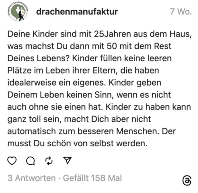 Deine Kinder sind mit 25Jahren aus dem Haus, was machst Du dann mit 50 mit dem Rest Deines Lebens? Kinder füllen keine leeren Plätze im Leben ihrer Eltern, die haben idealerweise ein eigenes. Kinder geben Deinem Leben keinen Sinn, wenn es nicht auch ohne sie einen hat. Kinder zu haben kann ganz toll sein, macht Dich aber nicht automatisch zum besseren Menschen. Der musst Du schön von selbst werden.