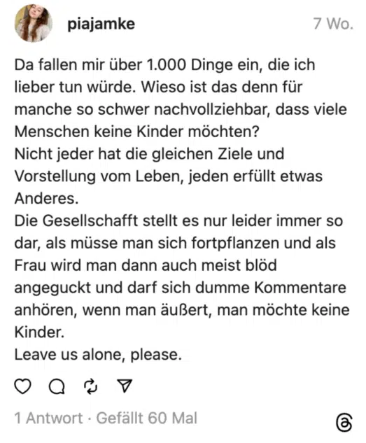 Da fallen mir über 1.000 Dinge ein, die ich lieber tun würde. Wieso ist das denn für manche so schwer nachvollziehbar, dass viele Menschen keine Kinder möchten?
Nicht jeder hat die gleichen Ziele und Vorstellung vom Leben, jeden erfüllt etwas Anderes.
Die Gesellschafft stellt es nur leider immer so dar, als müsse man sich fortpflanzen und als Frau wird man dann auch meist blöd angeguckt und darf sich dumme Kommentare anhören, wenn man äußert, man möchte keine Kinder.
Leave us alone, please.