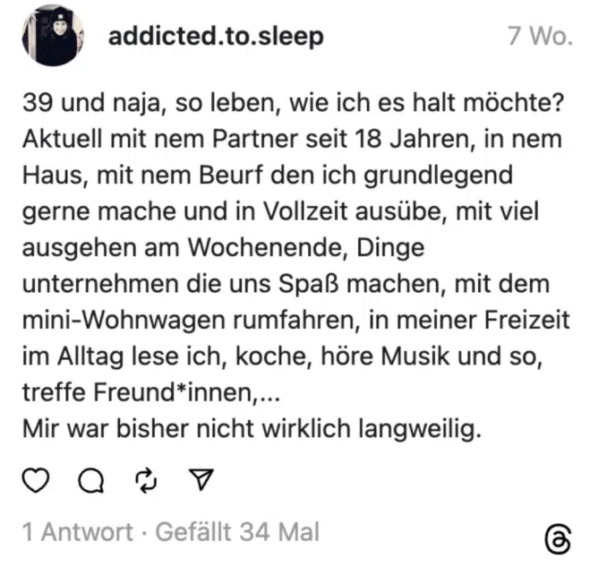 39 und naja, so leben, wie ich es halt möchte?
Aktuell mit nem Partner seit 18 Jahren, in nem Haus, mit nem Beurf den ich grundlegend gerne mache und in Vollzeit ausübe, mit viel ausgehen am Wochenende, Dinge unternehmen die uns Spaß machen, mit dem mini-Wohnwagen rumfahren, in meiner Freizeit im Alltag lese ich, koche, höre Musik und so, treffe Freund*innen,...
Mir war bisher nicht wirklich langweilig.