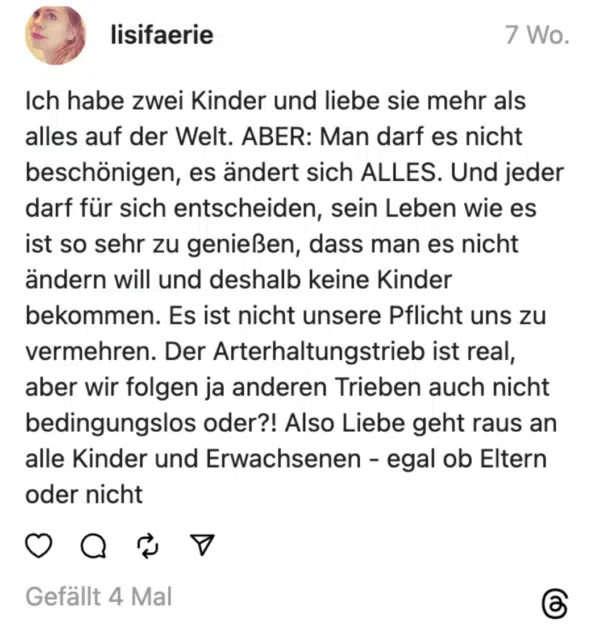 Ich habe zwei Kinder und liebe sie mehr als alles auf der Welt. ABER: Man darf es nicht beschönigen, es ändert sich ALLES. Und jeder darf für sich entscheiden, sein Leben wie es ist so sehr zu genießen, dass man es nicht ändern will und deshalb keine Kinder bekommen. Es ist nicht unsere Pflicht uns zu vermehren. Der Arterhaltungstrieb ist real, aber wir folgen ja anderen Trieben auch nicht bedingungslos oder?! Also Liebe geht raus an alle Kinder und Erwachsenen - egal ob Eltern oder nicht