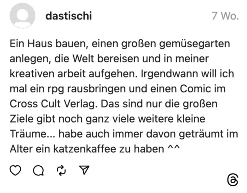 Ein Haus bauen, einen großen gemüsegarten anlegen, die Welt bereisen und in meiner kreativen arbeit aufgehen. Irgendwann will ich mal ein rpg rausbringen und einen Comic im Cross Cult Verlag. Das sind nur die großen Ziele gibt noch ganz viele weitere kleine Träume... habe auch immer davon geträumt im Alter ein katzenkaffee zu haben ^^