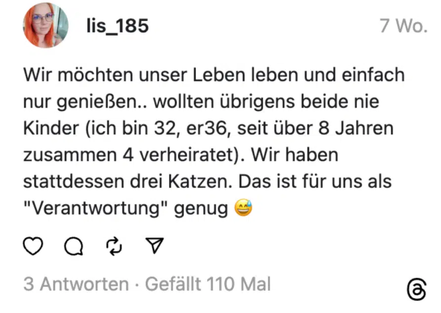 Wir möchten unser Leben leben und einfach nur genießen.. wollten übrigens beide nie Kinder (ich bin 32, er36, seit über 8 Jahren zusammen 4 verheiratet). Wir haben stattdessen drei Katzen. Das ist für uns als "Verantwortung" genug 😅