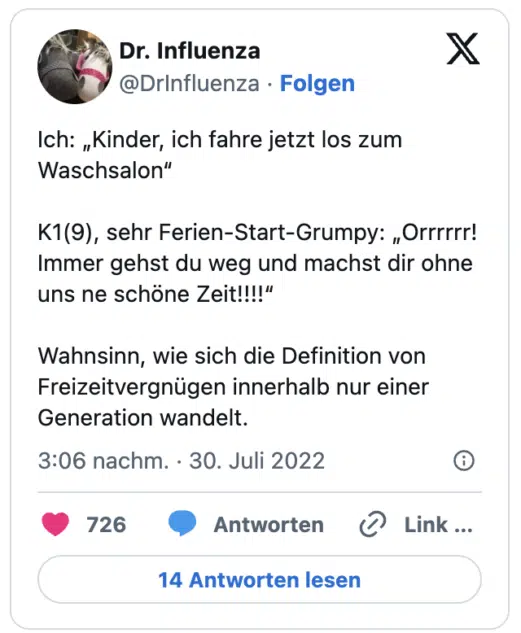 Ich: „Kinder, ich fahre jetzt los zum Waschsalon“
K1(9), sehr Ferien-Start-Grumpy: „Orrrrrr! Immer gehst du weg und machst dir ohne uns ne schöne Zeit!!!!“
Wahnsinn, wie sich die Definition von Freizeitvergnügen innerhalb nur einer Generation wandelt.
