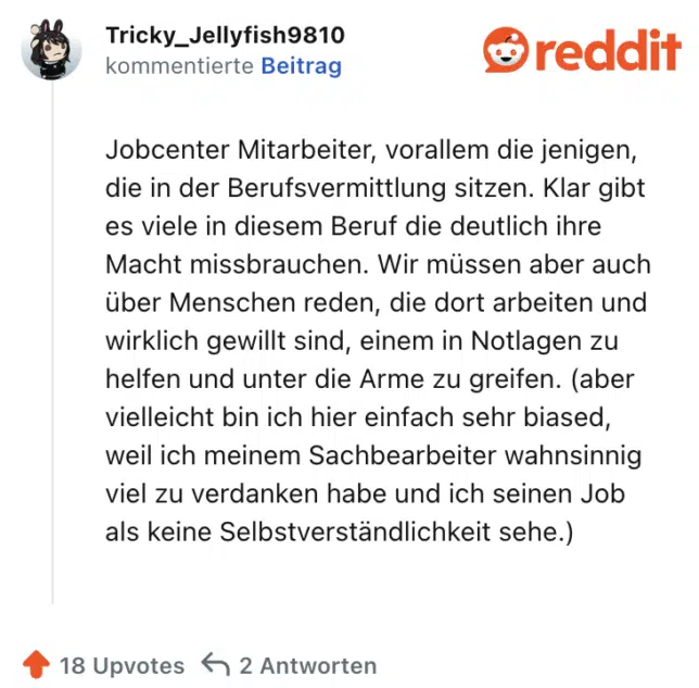 Jobcenter Mitarbeiter, vorallem die jenigen, die in der Berufsvermittlung sitzen. Klar gibt es viele in diesem Beruf die deutlich ihre Macht missbrauchen. Wir müssen aber auch über Menschen reden, die dort arbeiten und wirklich gewillt sind, einem in Notlagen zu helfen und unter die Arme zu greifen. (aber vielleicht bin ich hier einfach sehr biased, weil ich meinem Sachbearbeiter wahnsinnig viel zu verdanken habe und ich seinen Job als keine Selbstverständlichkeit sehe.)