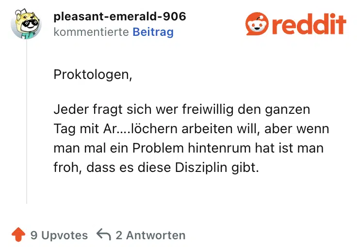 Proktologen,

Jeder fragt sich wer freiwillig den ganzen Tag mit Ar….löchern arbeiten will, aber wenn man mal ein Problem hintenrum hat ist man froh, dass es diese Disziplin gibt.
