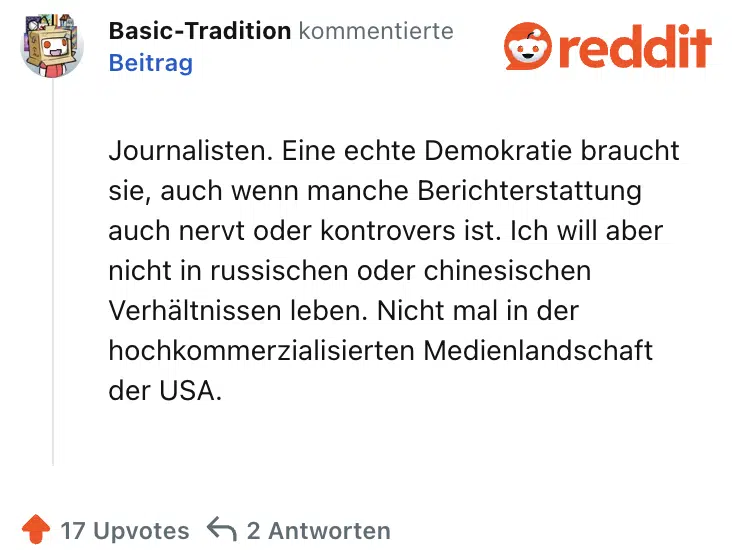 Journalisten. Eine echte Demokratie braucht sie, auch wenn manche Berichterstattung auch nervt oder kontrovers ist. Ich will aber nicht in russischen oder chinesischen Verhältnissen leben. Nicht mal in der hochkommerzialisierten Medienlandschaft der USA.