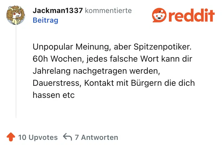 Unpopular Meinung, aber Spitzenpotiker. 60h Wochen, jedes falsche Wort kann dir Jahrelang nachgetragen werden, Dauerstress, Kontakt mit Bürgern die dich hassen etc