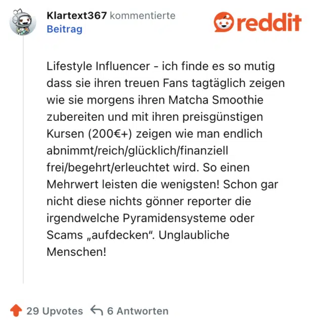Lifestyle Influencer - ich finde es so mutig dass sie ihren treuen Fans tagtäglich zeigen wie sie morgens ihren Matcha Smoothie zubereiten und mit ihren preisgünstigen Kursen (200€+) zeigen wie man endlich abnimmt/reich/glücklich/finanziell frei/begehrt/erleuchtet wird. So einen Mehrwert leisten die wenigsten! Schon gar nicht diese nichts gönner reporter die irgendwelche Pyramidensysteme oder Scams „aufdecken“. Unglaubliche Menschen!