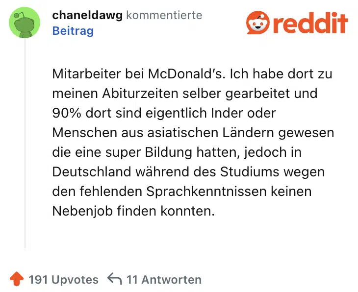 Mitarbeiter bei McDonald’s. Ich habe dort zu meinen Abiturzeiten selber gearbeitet und 90% dort sind eigentlich Inder oder Menschen aus asiatischen Ländern gewesen die eine super Bildung hatten, jedoch in Deutschland während des Studiums wegen den fehlenden Sprachkenntnissen keinen Nebenjob finden konnten.