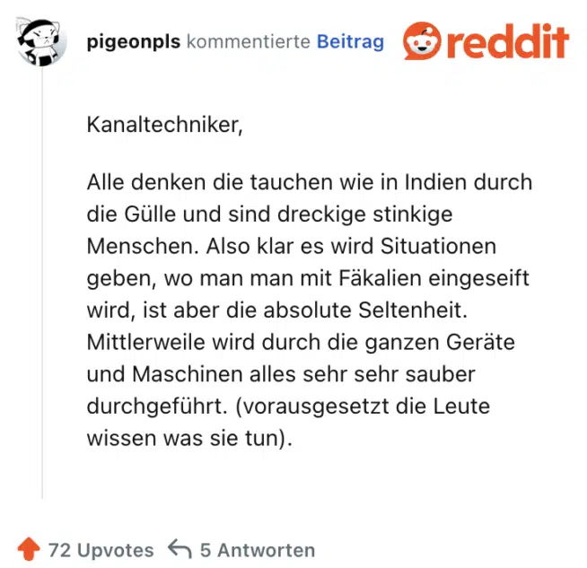 Kanaltechniker,

Alle denken die tauchen wie in Indien durch die Gülle und sind dreckige stinkige Menschen. Also klar es wird Situationen geben, wo man man mit Fäkalien eingeseift wird, ist aber die absolute Seltenheit. Mittlerweile wird durch die ganzen Geräte und Maschinen alles sehr sehr sauber durchgeführt. (vorausgesetzt die Leute wissen was sie tun).