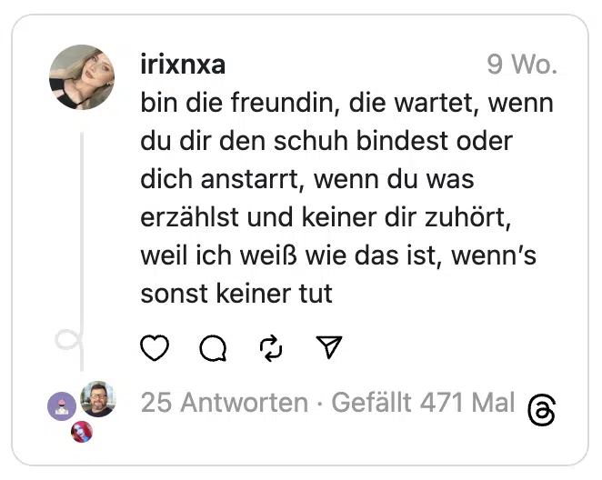 bin die freundin, die wartet, wenn du dir den schuh bindest oder dich anstarrt, wenn du was erzählst und keiner dir zuhört, weil ich weiß wie das ist, wenn’s sonst keiner tut