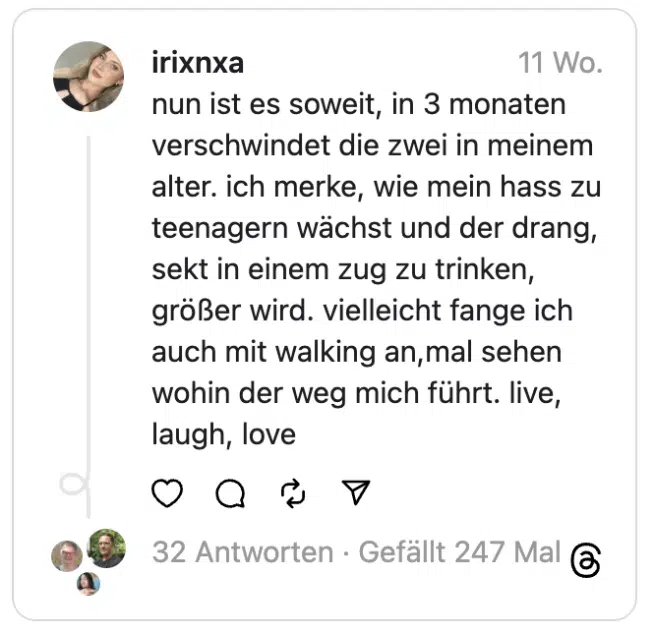 nun ist es soweit, in 3 monaten verschwindet die zwei in meinem alter. ich merke, wie mein hass zu teenagern wächst und der drang, sekt in einem zug zu trinken, größer wird. vielleicht fange ich auch mit walking an,mal sehen wohin der weg mich führt. live, laugh, love